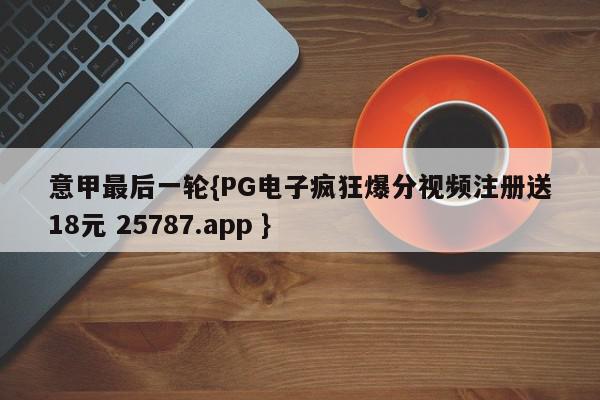 意甲最后一轮{PG电子疯狂爆分视频注册送18元 25787.app }